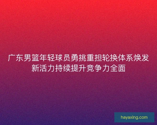 广东男篮年轻球员勇挑重担轮换体系焕发新活力持续提升竞争力全面