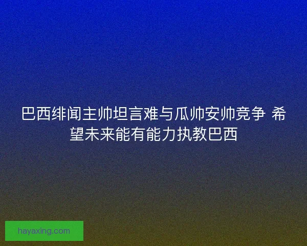 巴西绯闻主帅坦言难与瓜帅安帅竞争 希望未来能有能力执教巴西