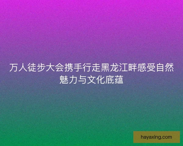 万人徒步大会携手行走黑龙江畔感受自然魅力与文化底蕴