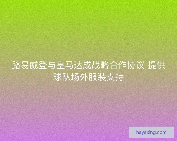 路易威登与皇马达成战略合作协议 提供球队场外服装支持